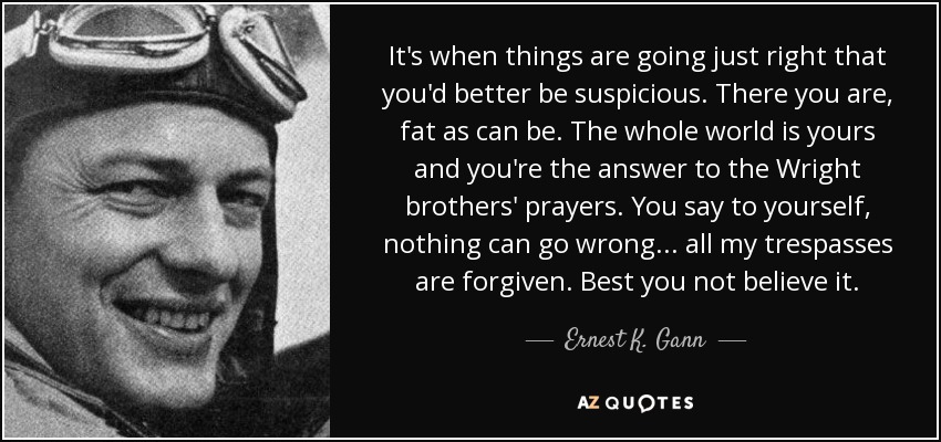 It's when things are going just right that you'd better be suspicious. There you are, fat as can be. The whole world is yours and you're the answer to the Wright brothers' prayers. You say to yourself, nothing can go wrong ... all my trespasses are forgiven. Best you not believe it. - Ernest K. Gann