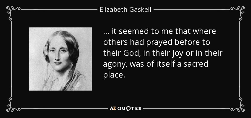 . . . it seemed to me that where others had prayed before to their God, in their joy or in their agony, was of itself a sacred place. - Elizabeth Gaskell