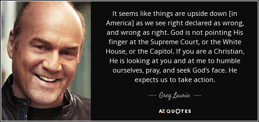 It seems like things are upside down [in America] as we see right declared as wrong, and wrong as right. God is not pointing His finger at the Supreme Court, or the White House, or the Capitol. If you are a Christian, He is looking at you and at me to humble ourselves, pray, and seek God's face. He expects us to take action. - Greg Laurie