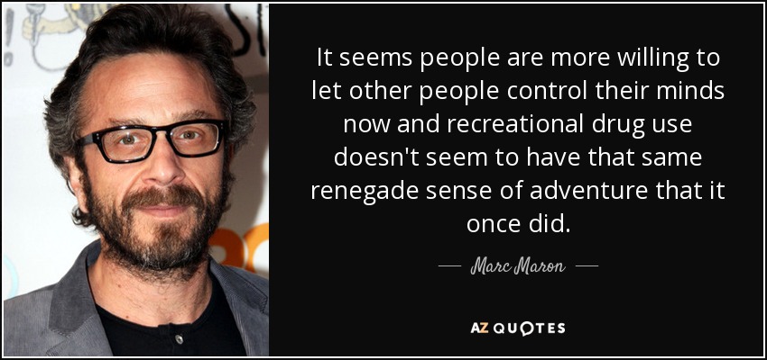 It seems people are more willing to let other people control their minds now and recreational drug use doesn't seem to have that same renegade sense of adventure that it once did. - Marc Maron