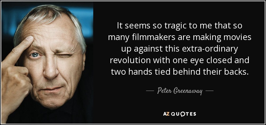 It seems so tragic to me that so many filmmakers are making movies up against this extra-ordinary revolution with one eye closed and two hands tied behind their backs. - Peter Greenaway