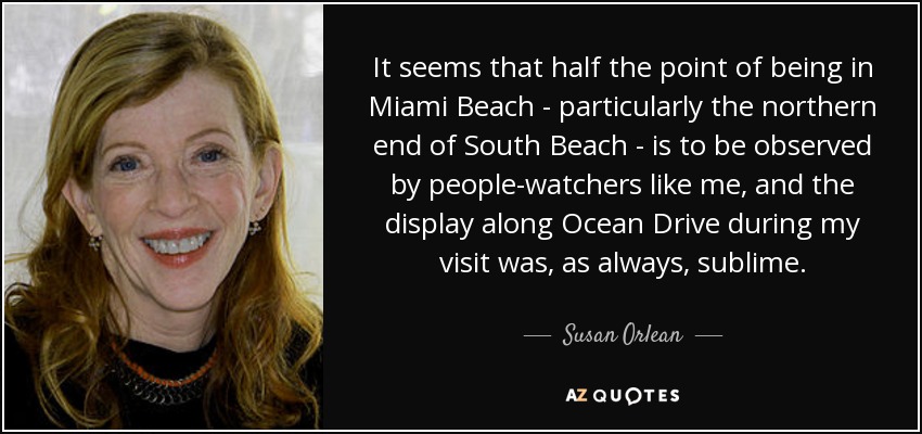 It seems that half the point of being in Miami Beach - particularly the northern end of South Beach - is to be observed by people-watchers like me, and the display along Ocean Drive during my visit was, as always, sublime. - Susan Orlean