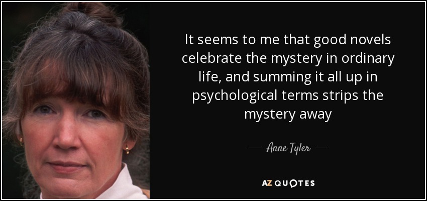 Me parece que las buenas novelas celebran el misterio de la vida ordinaria, y resumirlo todo en términos psicológicos le quita el misterio - Anne Tyler