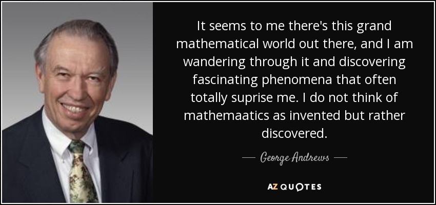 It seems to me there's this grand mathematical world out there, and I am wandering through it and discovering fascinating phenomena that often totally suprise me. I do not think of mathemaatics as invented but rather discovered. - George Andrews