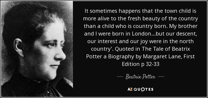 It sometimes happens that the town child is more alive to the fresh beauty of the country than a child who is country born. My brother and I were born in London...but our descent, our interest and our joy were in the north country'. Quoted in The Tale of Beatrix Potter a Biography by Margaret Lane, First Edition p 32-33 - Beatrix Potter