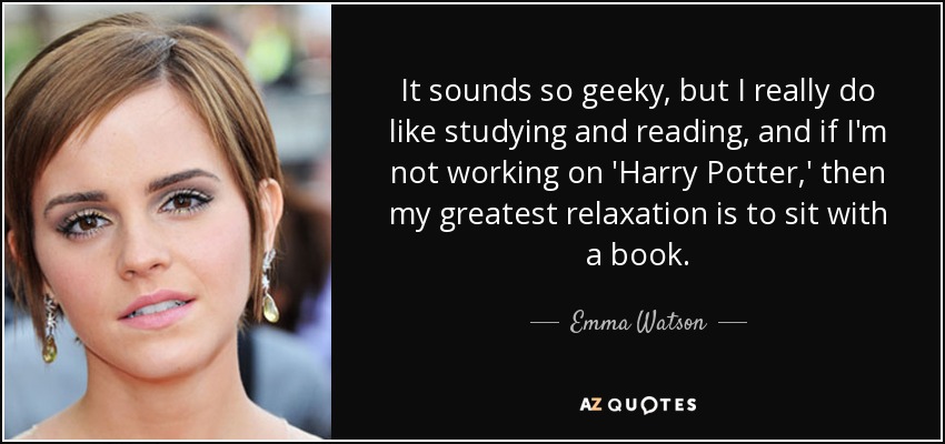 It sounds so geeky, but I really do like studying and reading, and if I'm not working on 'Harry Potter,' then my greatest relaxation is to sit with a book. - Emma Watson