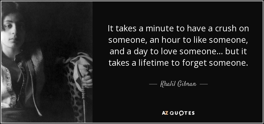 It takes a minute to have a crush on someone, an hour to like someone, and a day to love someone... but it takes a lifetime to forget someone. - Khalil Gibran