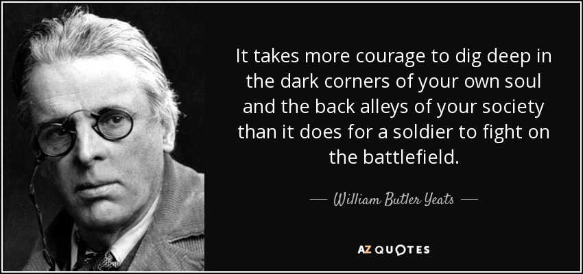 It takes more courage to dig deep in the dark corners of your own soul and the back alleys of your society than it does for a soldier to fight on the battlefield. - William Butler Yeats