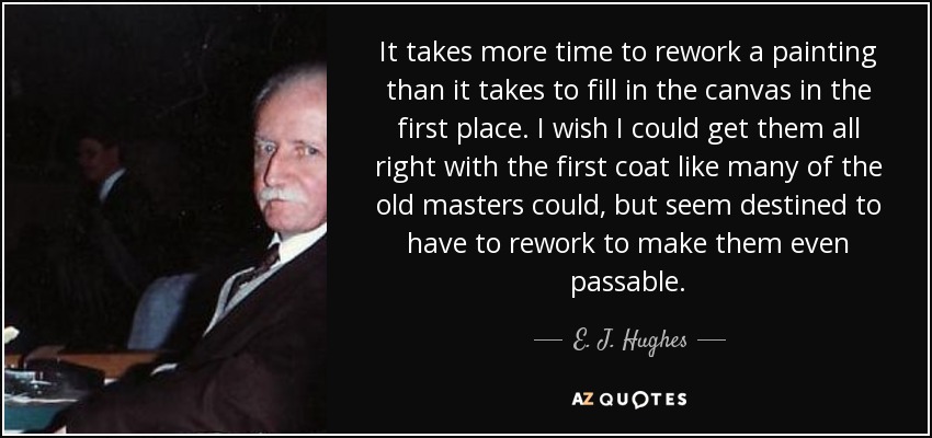 It takes more time to rework a painting than it takes to fill in the canvas in the first place. I wish I could get them all right with the first coat like many of the old masters could, but seem destined to have to rework to make them even passable. - E. J. Hughes