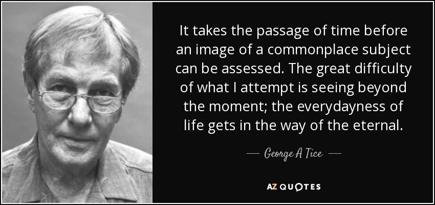 It takes the passage of time before an image of a commonplace subject can be assessed. The great difficulty of what I attempt is seeing beyond the moment; the everydayness of life gets in the way of the eternal. - George A Tice