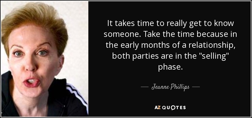 It takes time to really get to know someone. Take the time because in the early months of a relationship, both parties are in the 