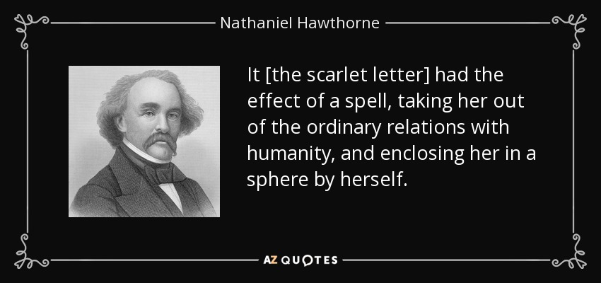 It [the scarlet letter] had the effect of a spell, taking her out of the ordinary relations with humanity, and enclosing her in a sphere by herself. - Nathaniel Hawthorne