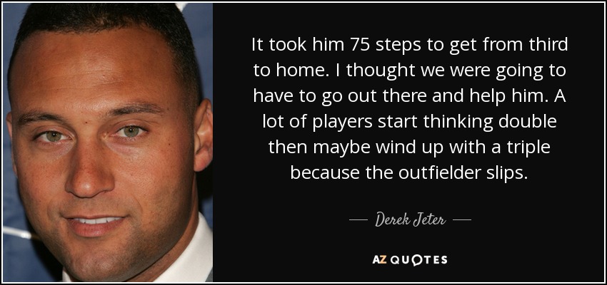 It took him 75 steps to get from third to home. I thought we were going to have to go out there and help him. A lot of players start thinking double then maybe wind up with a triple because the outfielder slips. - Derek Jeter