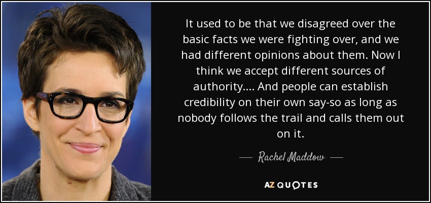 Antes discrepábamos sobre los hechos básicos por los que nos peleábamos y teníamos opiniones diferentes sobre ellos. Ahora creo que aceptamos diferentes fuentes de autoridad. ... Y la gente puede ganarse la credibilidad por sus propios medios, siempre que nadie les siga la pista y les llame la atención. - Rachel Maddow