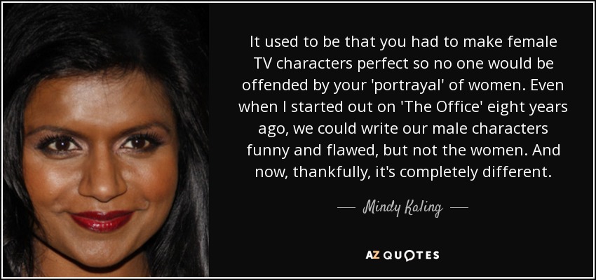 It used to be that you had to make female TV characters perfect so no one would be offended by your 'portrayal' of women. Even when I started out on 'The Office' eight years ago, we could write our male characters funny and flawed, but not the women. And now, thankfully, it's completely different. - Mindy Kaling