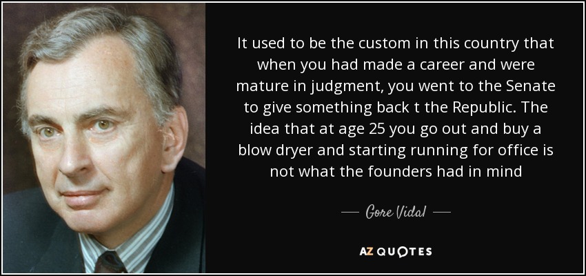It used to be the custom in this country that when you had made a career and were mature in judgment, you went to the Senate to give something back t the Republic. The idea that at age 25 you go out and buy a blow dryer and starting running for office is not what the founders had in mind - Gore Vidal