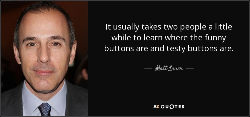 It usually takes two people a little while to learn where the funny buttons are and testy buttons are. - Matt Lauer