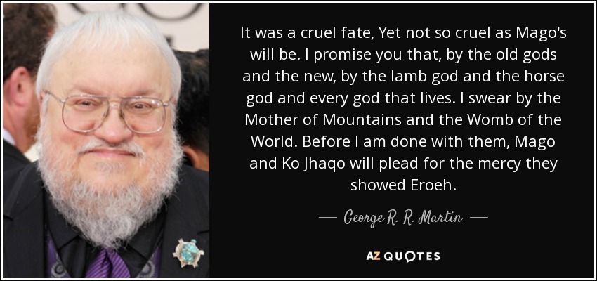 It was a cruel fate, Yet not so cruel as Mago's will be. I promise you that, by the old gods and the new, by the lamb god and the horse god and every god that lives. I swear by the Mother of Mountains and the Womb of the World. Before I am done with them, Mago and Ko Jhaqo will plead for the mercy they showed Eroeh. - George R. R. Martin