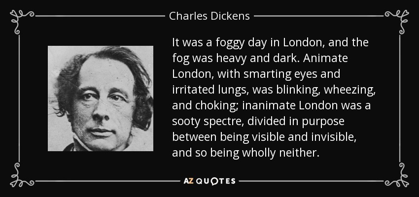 Era un día de niebla en Londres, y la niebla era espesa y oscura. El Londres animado, con los ojos irritados y los pulmones irritados, parpadeaba, resollaba y se ahogaba; el Londres inanimado era un espectro de hollín, dividido en su propósito entre ser visible e invisible, y por lo tanto no ser ninguno de los dos. - Charles Dickens