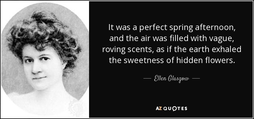 It was a perfect spring afternoon, and the air was filled with vague, roving scents, as if the earth exhaled the sweetness of hidden flowers. - Ellen Glasgow