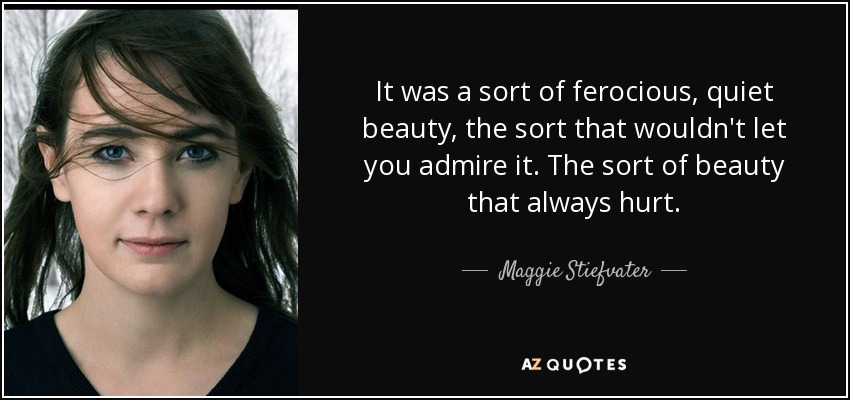 It was a sort of ferocious, quiet beauty, the sort that wouldn't let you admire it. The sort of beauty that always hurt. - Maggie Stiefvater