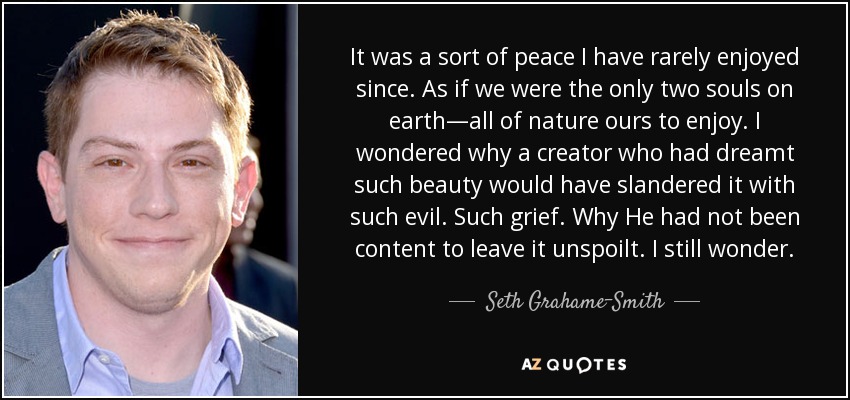 It was a sort of peace I have rarely enjoyed since. As if we were the only two souls on earth—all of nature ours to enjoy. I wondered why a creator who had dreamt such beauty would have slandered it with such evil. Such grief. Why He had not been content to leave it unspoilt. I still wonder. - Seth Grahame-Smith