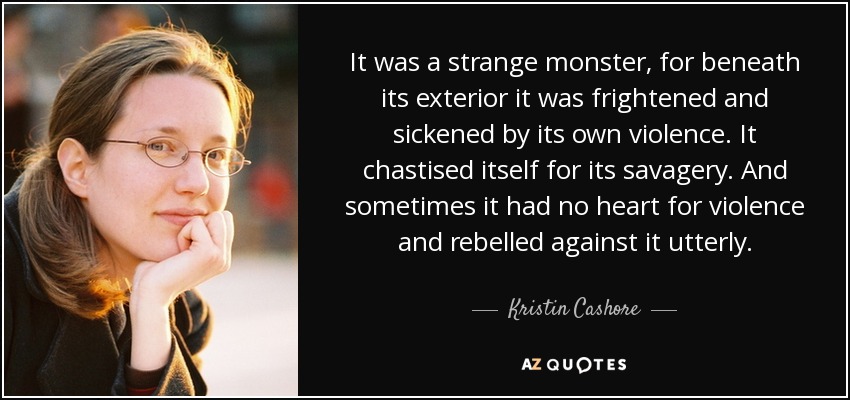 Era un monstruo extraño, porque bajo su apariencia estaba asustado y asqueado por su propia violencia. Se reprendía a sí mismo por su salvajismo. Y a veces no tenía corazón para la violencia y se rebelaba contra ella por completo. - Kristin Cashore