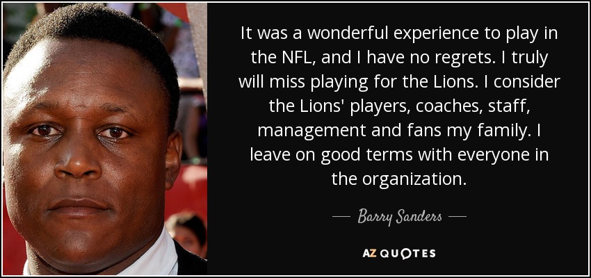 It was a wonderful experience to play in the NFL, and I have no regrets. I truly will miss playing for the Lions. I consider the Lions' players, coaches, staff, management and fans my family. I leave on good terms with everyone in the organization. - Barry Sanders