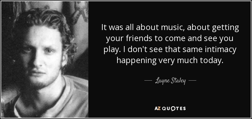 It was all about music, about getting your friends to come and see you play. I don't see that same intimacy happening very much today. - Layne Staley