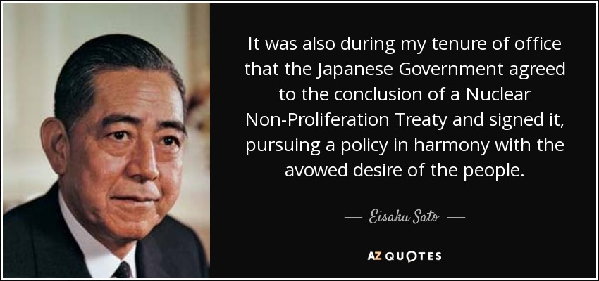 It was also during my tenure of office that the Japanese Government agreed to the conclusion of a Nuclear Non-Proliferation Treaty and signed it, pursuing a policy in harmony with the avowed desire of the people. - Eisaku Sato