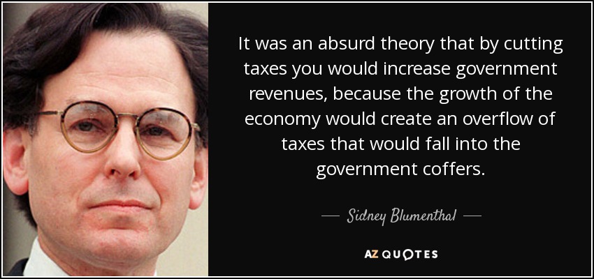 It was an absurd theory that by cutting taxes you would increase government revenues, because the growth of the economy would create an overflow of taxes that would fall into the government coffers. - Sidney Blumenthal