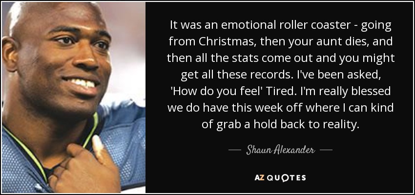 It was an emotional roller coaster - going from Christmas, then your aunt dies, and then all the stats come out and you might get all these records. I've been asked, 'How do you feel' Tired. I'm really blessed we do have this week off where I can kind of grab a hold back to reality. - Shaun Alexander