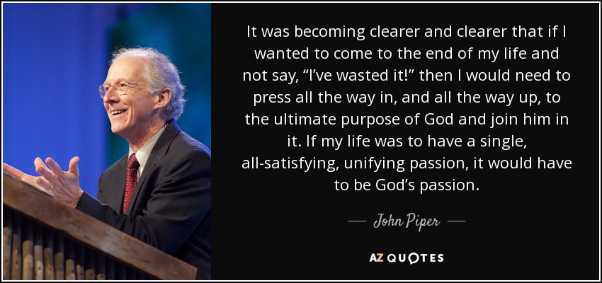 It was becoming clearer and clearer that if I wanted to come to the end of my life and not say, “I’ve wasted it!” then I would need to press all the way in, and all the way up, to the ultimate purpose of God and join him in it. If my life was to have a single, all-satisfying, unifying passion, it would have to be God’s passion. - John Piper