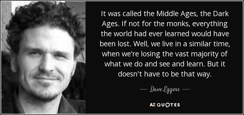 It was called the Middle Ages, the Dark Ages. If not for the monks, everything the world had ever learned would have been lost. Well, we live in a similar time, when we're losing the vast majority of what we do and see and learn. But it doesn't have to be that way. - Dave Eggers