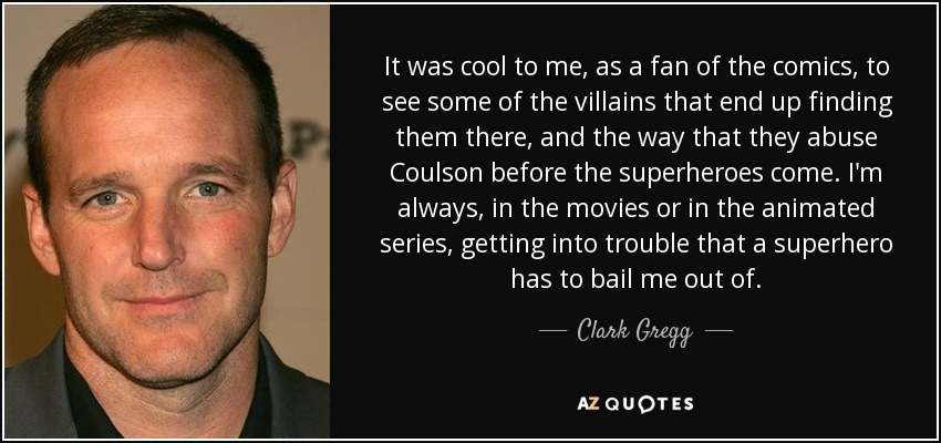 It was cool to me, as a fan of the comics, to see some of the villains that end up finding them there, and the way that they abuse Coulson before the superheroes come. I'm always, in the movies or in the animated series, getting into trouble that a superhero has to bail me out of. - Clark Gregg