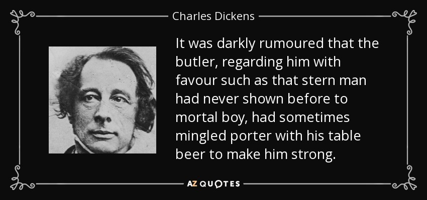 Se rumoreaba oscuramente que el mayordomo, que lo miraba con un favor como aquel hombre severo nunca había mostrado antes a un muchacho mortal, había mezclado a veces porter con su cerveza de mesa para fortalecerlo. - Charles Dickens