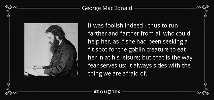 It was foolish indeed - thus to run farther and farther from all who could help her, as if she had been seeking a fit spot for the goblin creature to eat her in at his leisure; but that is the way fear serves us: it always sides with the thing we are afraid of. - George MacDonald