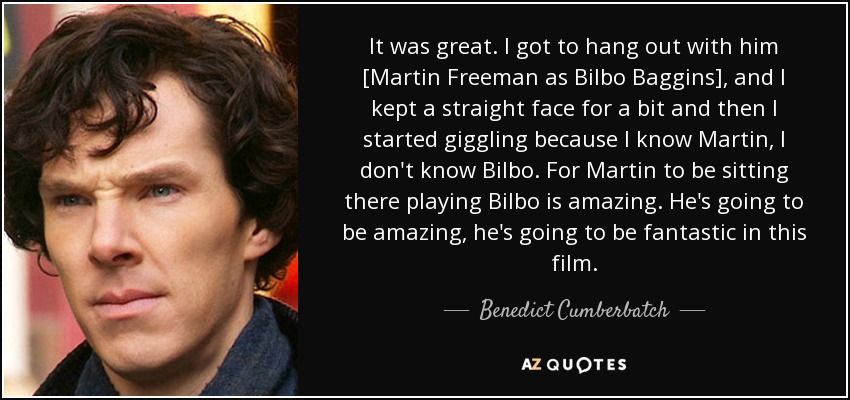 It was great. I got to hang out with him [Martin Freeman as Bilbo Baggins], and I kept a straight face for a bit and then I started giggling because I know Martin, I don't know Bilbo. For Martin to be sitting there playing Bilbo is amazing. He's going to be amazing, he's going to be fantastic in this film. - Benedict Cumberbatch