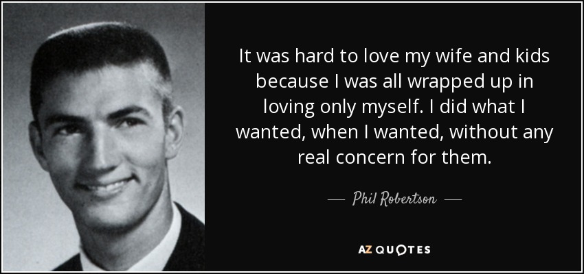 It was hard to love my wife and kids because I was all wrapped up in loving only myself. I did what I wanted, when I wanted, without any real concern for them. - Phil Robertson