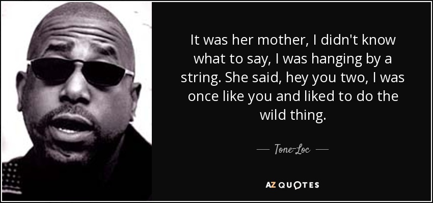 It was her mother, I didn't know what to say, I was hanging by a string. She said, hey you two, I was once like you and liked to do the wild thing. - Tone-Loc