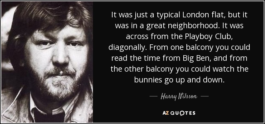 It was just a typical London flat, but it was in a great neighborhood. It was across from the Playboy Club, diagonally. From one balcony you could read the time from Big Ben, and from the other balcony you could watch the bunnies go up and down. - Harry Nilsson