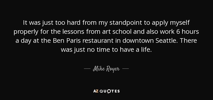 It was just too hard from my standpoint to apply myself properly for the lessons from art school and also work 6 hours a day at the Ben Paris restaurant in downtown Seattle. There was just no time to have a life. - Mike Royer