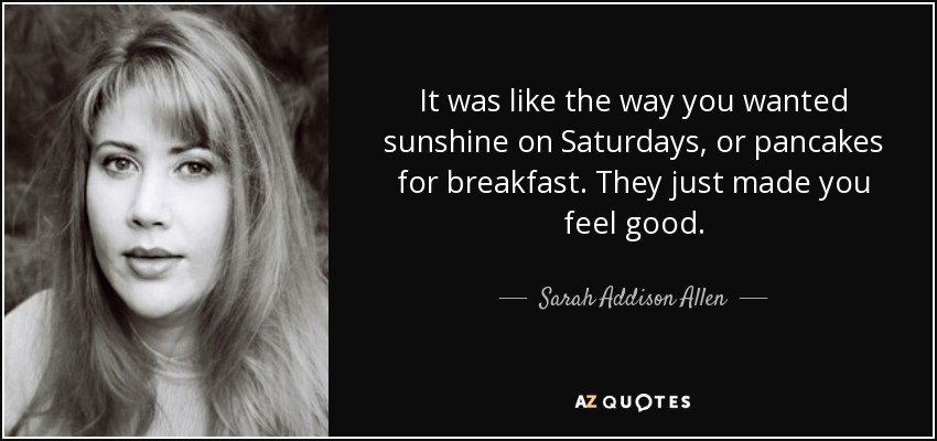 It was like the way you wanted sunshine on Saturdays, or pancakes for breakfast. They just made you feel good. - Sarah Addison Allen
