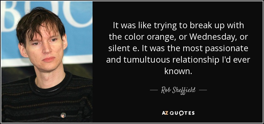 It was like trying to break up with the color orange, or Wednesday, or silent e. It was the most passionate and tumultuous relationship I'd ever known. - Rob Sheffield