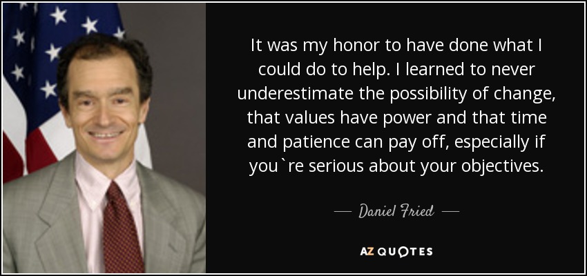 It was my honor to have done what I could do to help. I learned to never underestimate the possibility of change, that values have power and that time and patience can pay off, especially if you`re serious about your objectives. - Daniel Fried