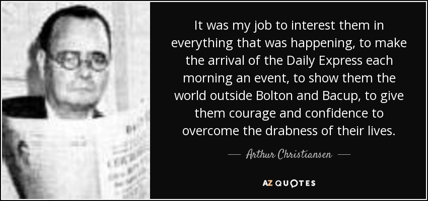 It was my job to interest them in everything that was happening, to make the arrival of the Daily Express each morning an event, to show them the world outside Bolton and Bacup, to give them courage and confidence to overcome the drabness of their lives. - Arthur Christiansen