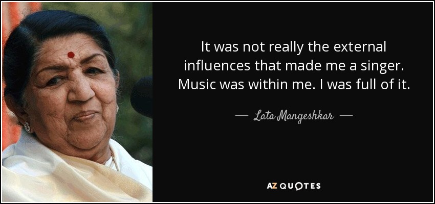 It was not really the external influences that made me a singer. Music was within me. I was full of it. - Lata Mangeshkar