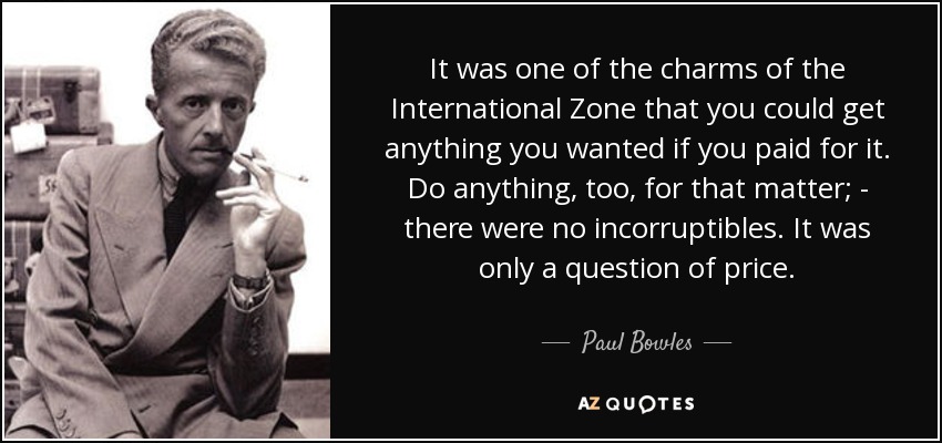 It was one of the charms of the International Zone that you could get anything you wanted if you paid for it. Do anything, too, for that matter; - there were no incorruptibles. It was only a question of price. - Paul Bowles