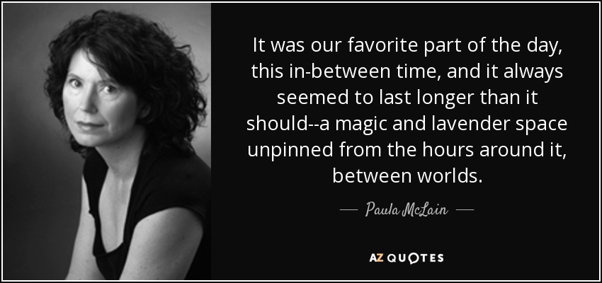 It was our favorite part of the day, this in-between time, and it always seemed to last longer than it should--a magic and lavender space unpinned from the hours around it, between worlds. - Paula McLain