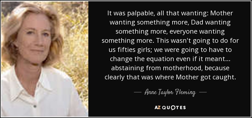 It was palpable, all that wanting: Mother wanting something more, Dad wanting something more, everyone wanting something more. This wasn't going to do for us fifties girls; we were going to have to change the equation even if it meant . . . abstaining from motherhood, because clearly that was where Mother got caught. - Anne Taylor Fleming